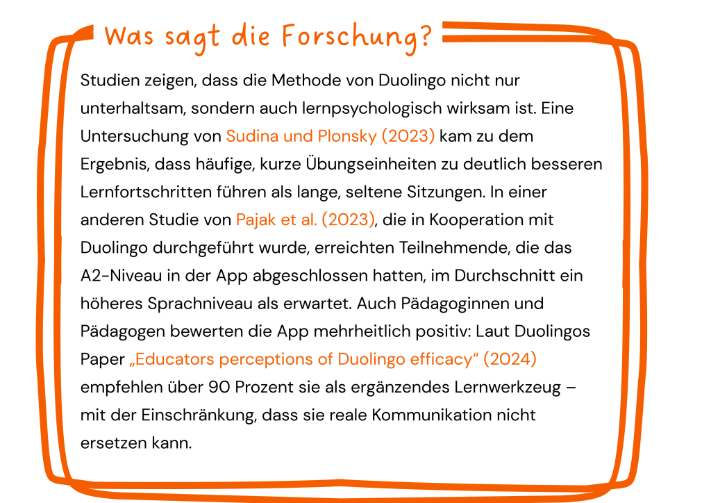 Factbox: Was sagt die Forschung?
Studien zeigen, dass die Methode von Duolingo nicht nur unterhaltsam, sondern auch lernpsychologisch wirksam ist. Eine Untersuchung von Sudina und Plonsky (2023) kam zu dem Ergebnis, dass häufige, kurze Übungseinheiten zu deutlich besseren Lernfortschritten führen als lange, seltene Sitzungen. In einer anderen Studie von Pajak et al., die in Kooperation mit Duolingo (2023) durchgeführt wurde, erreichten Teilnehmende, die das A2-Niveau in der App abgeschlossen hatten, im Durchschnitt ein höheres Sprachniveau als erwartet. Auch Pädagoginnen und Pädagogen bewerten die App mehrheitlich positiv: Laut Duolingos Paper „Educators perceptions of Duolingo efficacy“ (2024) empfehlen über 90 Prozent sie als ergänzendes Lernwerkzeug – mit der Einschränkung, dass sie reale Kommunikation nicht ersetzen kann.